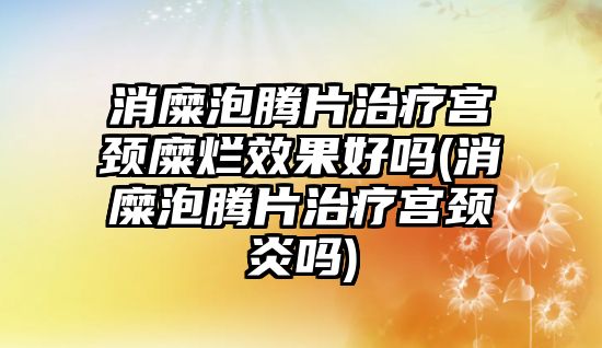 消糜泡騰片治療宮頸糜爛效果好嗎(消糜泡騰片治療宮頸炎嗎)