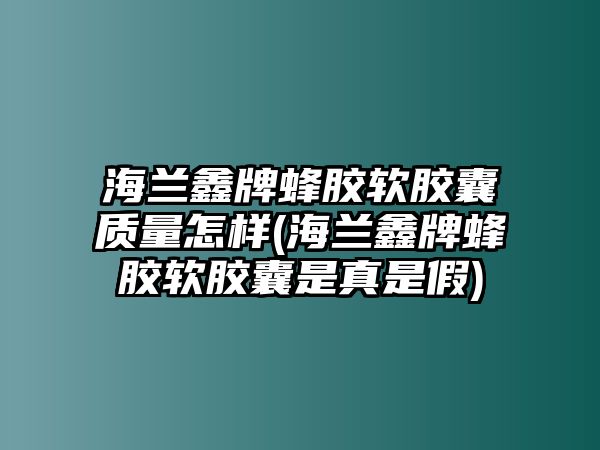 海蘭鑫牌蜂膠軟膠囊質(zhì)量怎樣(海蘭鑫牌蜂膠軟膠囊是真是假)