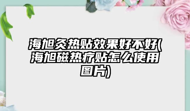 海旭灸熱貼效果好不好(海旭磁熱療貼怎么使用圖片)