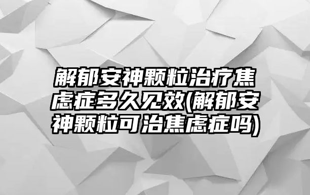 解郁安神顆粒治療焦慮癥多久見效(解郁安神顆?？芍谓箲]癥嗎)