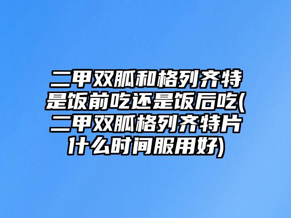 二甲雙胍和格列齊特是飯前吃還是飯后吃(二甲雙胍格列齊特片什么時間服用好)