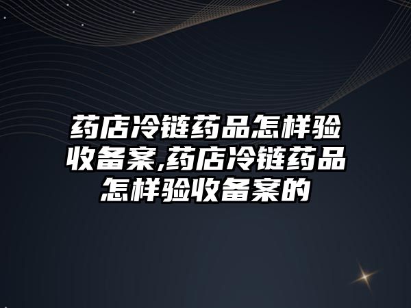 藥店冷鏈藥品怎樣驗收備案,藥店冷鏈藥品怎樣驗收備案的