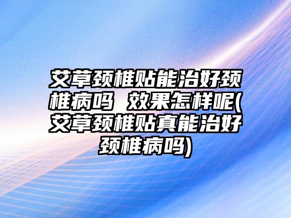 艾草頸椎貼能治好頸椎病嗎 效果怎樣呢(艾草頸椎貼真能治好頸椎病嗎)