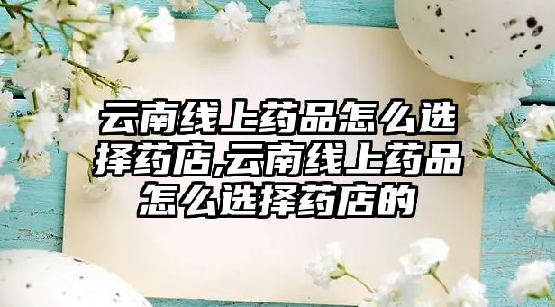 云南線上藥品怎么選擇藥店,云南線上藥品怎么選擇藥店的