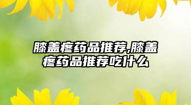 膝蓋疼藥品推薦,膝蓋疼藥品推薦吃什么