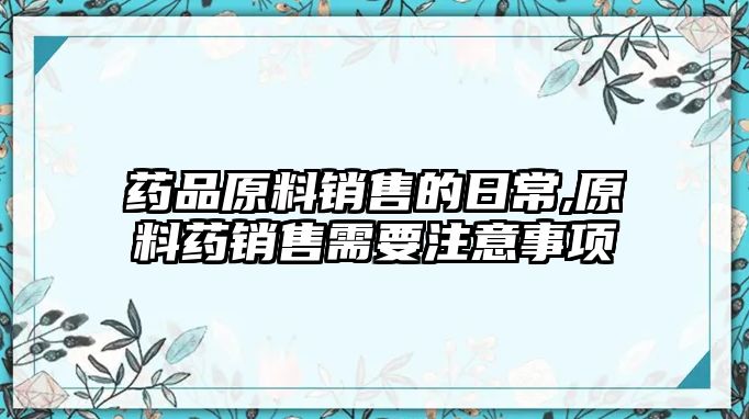 藥品原料銷售的日常,原料藥銷售需要注意事項