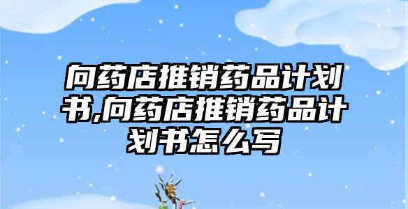 向藥店推銷藥品計(jì)劃書,向藥店推銷藥品計(jì)劃書怎么寫