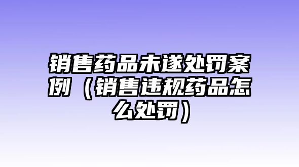 銷(xiāo)售藥品未遂處罰案例（銷(xiāo)售違規(guī)藥品怎么處罰）