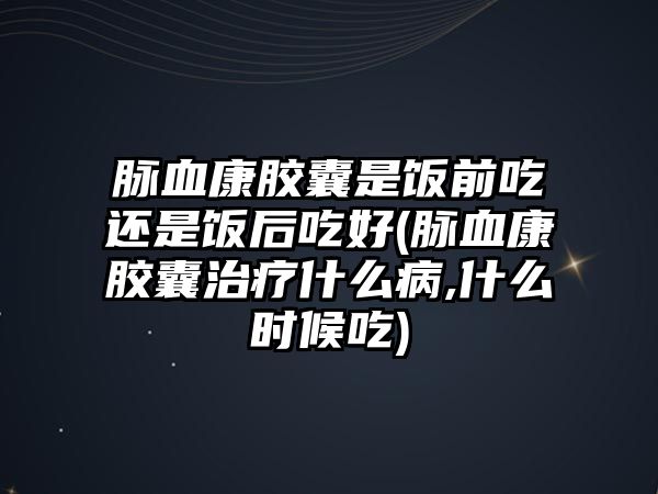 脈血康膠囊是飯前吃還是飯后吃好(脈血康膠囊治療什么病,什么時候吃)