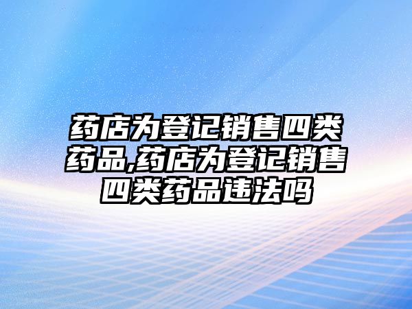 藥店為登記銷(xiāo)售四類(lèi)藥品,藥店為登記銷(xiāo)售四類(lèi)藥品違法嗎