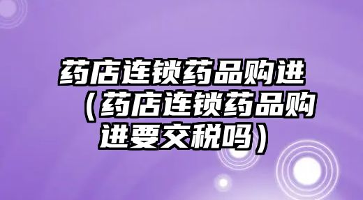 藥店連鎖藥品購進(jìn)（藥店連鎖藥品購進(jìn)要交稅嗎）