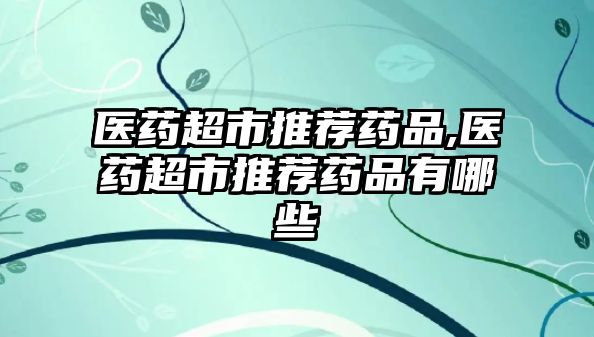 醫(yī)藥超市推薦藥品,醫(yī)藥超市推薦藥品有哪些