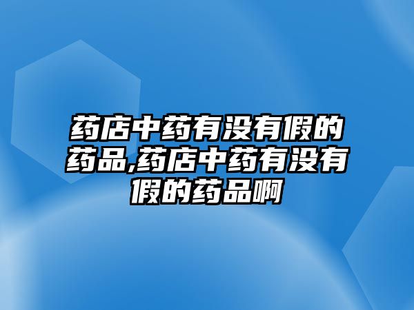 藥店中藥有沒有假的藥品,藥店中藥有沒有假的藥品啊