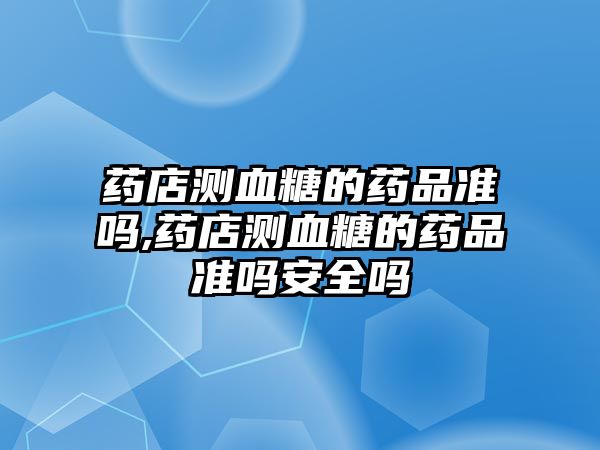 藥店測(cè)血糖的藥品準(zhǔn)嗎,藥店測(cè)血糖的藥品準(zhǔn)嗎安全嗎