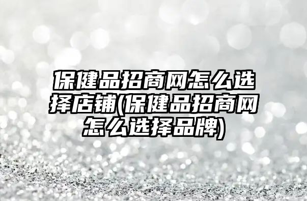 保健品招商網怎么選擇店鋪(保健品招商網怎么選擇品牌)