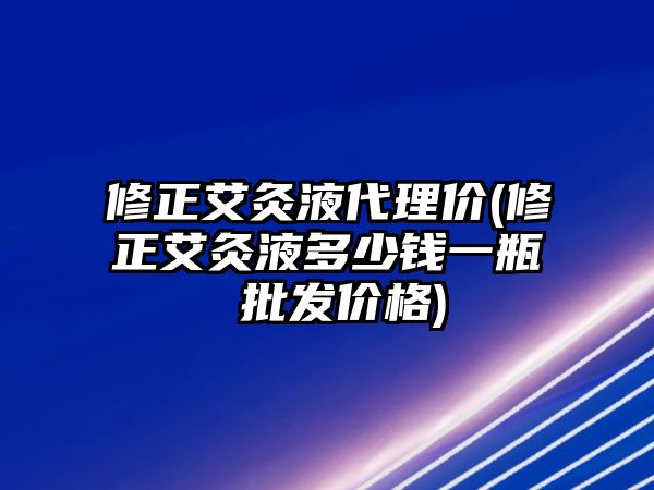 修正艾灸液代理價(修正艾灸液多少錢一瓶 批發(fā)價格)