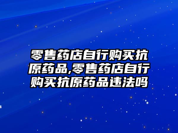 零售藥店自行購買抗原藥品,零售藥店自行購買抗原藥品違法嗎